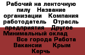 Рабочий на ленточную пилу › Название организации ­ Компания-работодатель › Отрасль предприятия ­ Другое › Минимальный оклад ­ 25 000 - Все города Работа » Вакансии   . Крым,Керчь